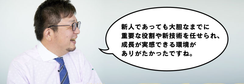 新人であっても大胆なまでに重要な役割や新技術を任せられ、成長が実感できる環境がありがたかったですね。