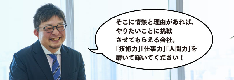 そこに情熱と理由があれば、やりたい事に挑戦させてもらえる会社。「技術力」「仕事力」「人間力」を磨いて輝いてください！