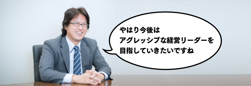 やはり今後はアグレッシブな経営リーダーを目指していきたいですね