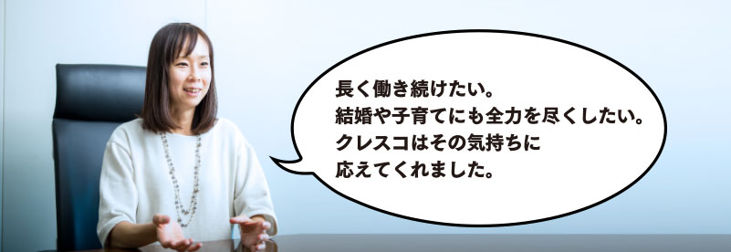 長く働き続けたい。結婚や子育てにも全力を尽くしたい。クレスコはその気持ちに応えてくれました。