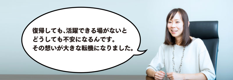 復帰しても、活躍できる場がないとどうしても不安になるんです。その想いが大きな転機になりました。